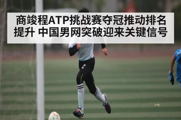 商竣程ATP挑战赛夺冠推动排名提升 中国男网突破迎来关键信号 | xingyi main station
